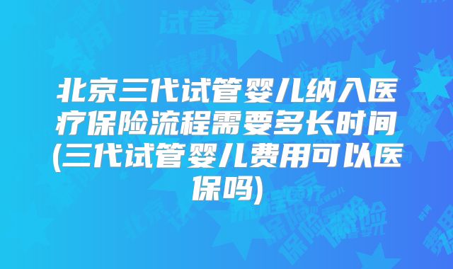 北京三代试管婴儿纳入医疗保险流程需要多长时间(三代试管婴儿费用可以医保吗)