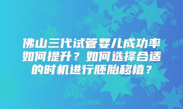佛山三代试管婴儿成功率如何提升?如何选择合适的时机进行胚胎移植?