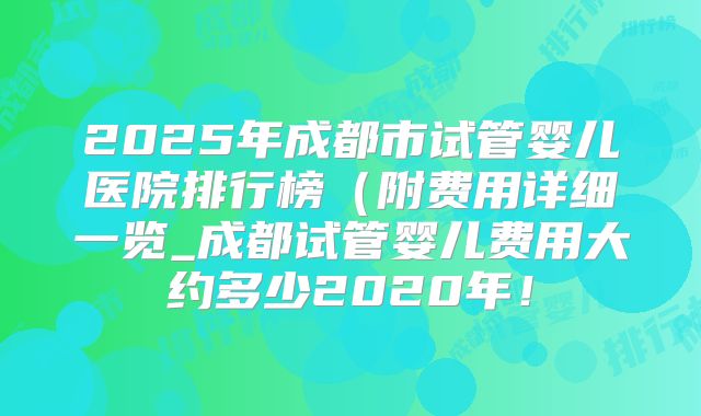 2025年成都市试管婴儿医院排行榜（附费用详细一览_成都试管婴儿费用大约多少2020年！