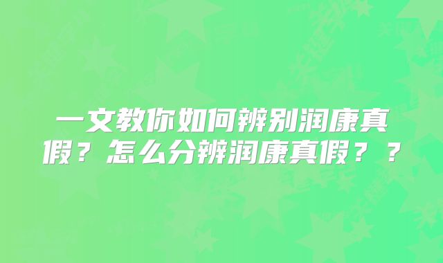 一文教你如何辨别润康真假？怎么分辨润康真假？？