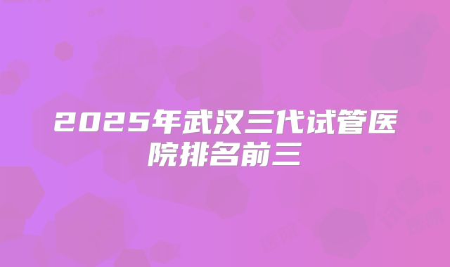 2025年武汉三代试管医院排名前三