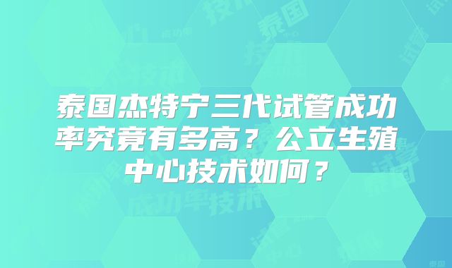 泰国杰特宁三代试管成功率究竟有多高？公立生殖中心技术如何？