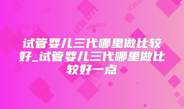 试管婴儿三代哪里做比较好_试管婴儿三代哪里做比较好一点