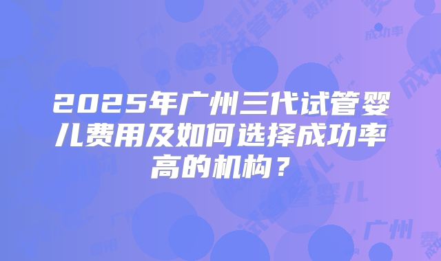 2025年广州三代试管婴儿费用及如何选择成功率高的机构？