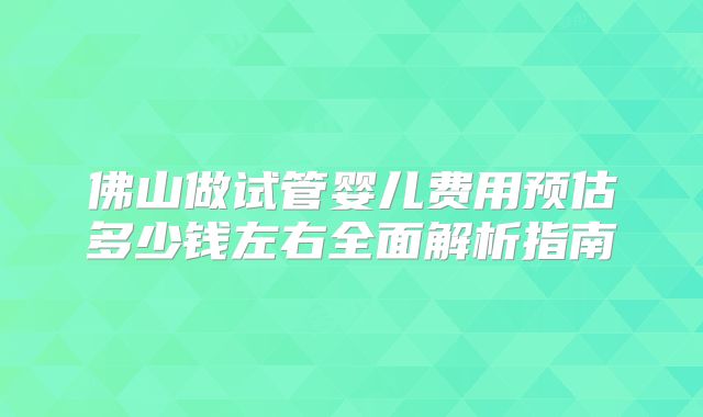 佛山做试管婴儿费用预估多少钱左右全面解析指南