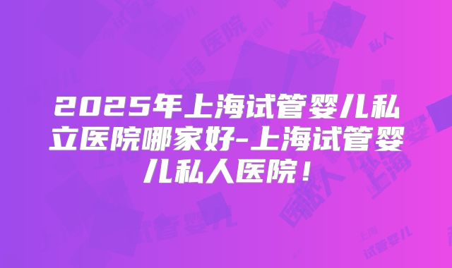 2025年上海试管婴儿私立医院哪家好-上海试管婴儿私人医院！