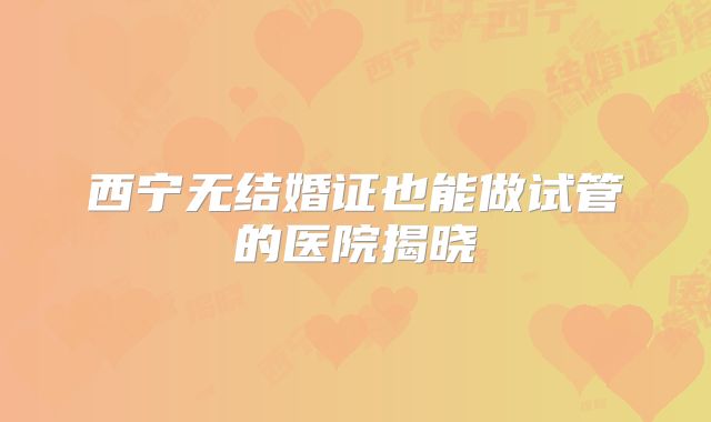 西宁无结婚证也能做试管的医院揭晓