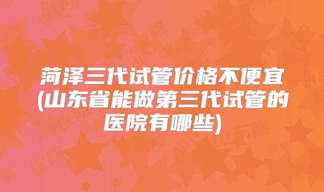 菏泽三代试管价格不便宜(山东省能做第三代试管的医院有哪些)