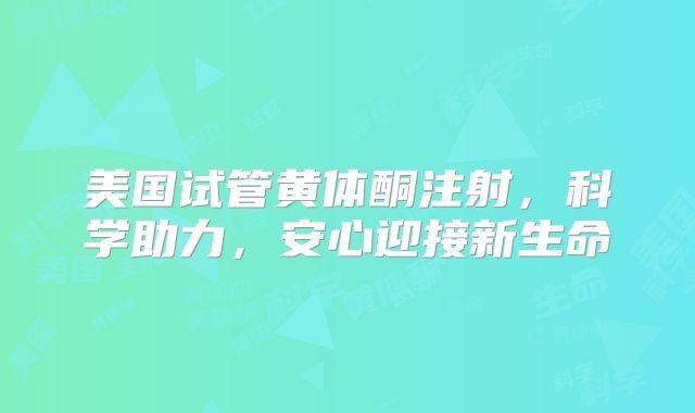 美国试管黄体酮注射,科学助力,安心迎接新生命