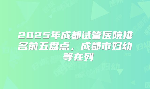 2025年成都试管医院排名前五盘点，成都市妇幼 等在列