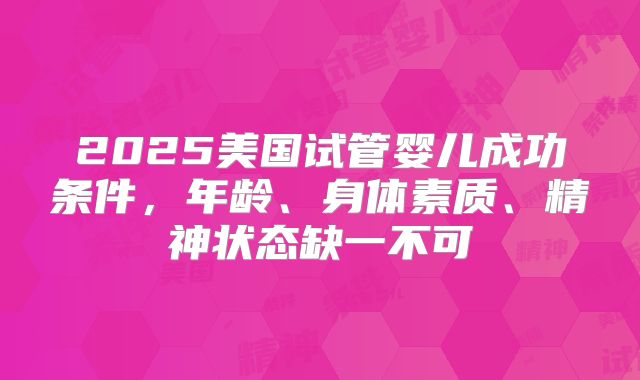 2025美国试管婴儿成功条件，年龄、身体素质、精神状态缺一不可