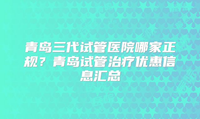 青岛三代试管医院哪家正规？青岛试管治疗优惠信息汇总