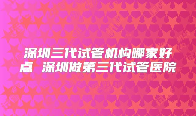深圳三代试管机构哪家好点 深圳做第三代试管医院