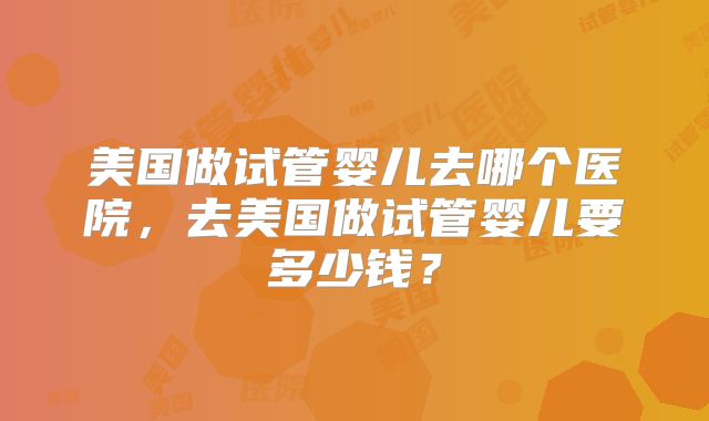 美国做试管婴儿去哪个医院，去美国做试管婴儿要多少钱？