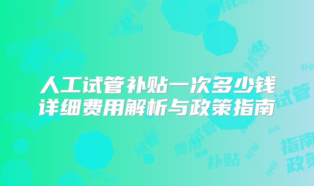 人工试管补贴一次多少钱详细费用解析与政策指南