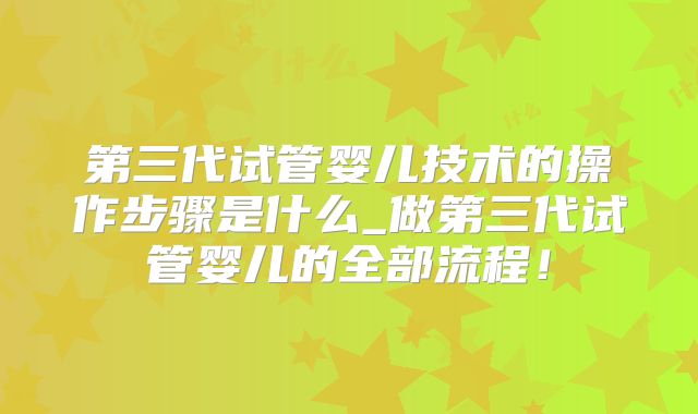第三代试管婴儿技术的操作步骤是什么_做第三代试管婴儿的全部流程!