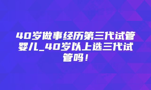 40岁做事经历第三代试管婴儿_40岁以上选三代试管吗！