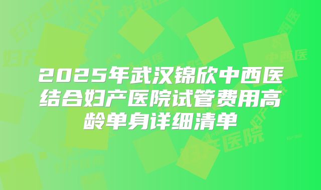 2025年武汉锦欣中西医结合妇产医院试管费用高龄单身详细清单