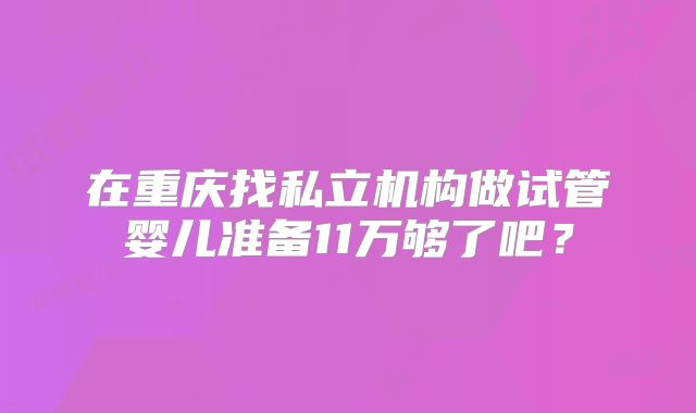在重庆找私立机构做试管婴儿准备11万够了吧？