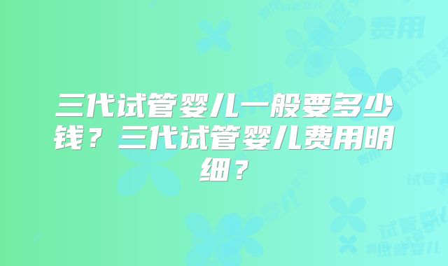 三代试管婴儿一般要多少钱？三代试管婴儿费用明细？