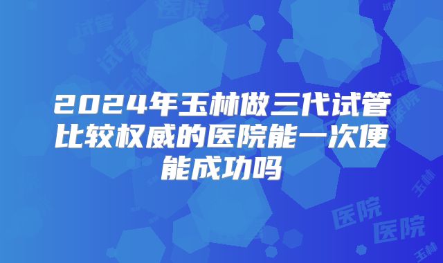2024年玉林做三代试管比较权威的医院能一次便能成功吗