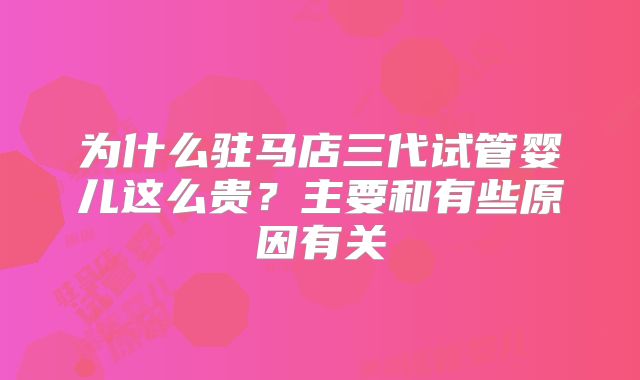 为什么驻马店三代试管婴儿这么贵？主要和有些原因有关
