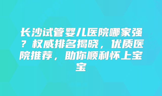 长沙试管婴儿医院哪家强？权威排名揭晓，优质医院推荐，助你顺利怀上宝宝