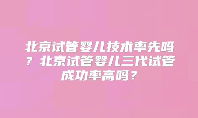 北京试管婴儿技术率先吗？北京试管婴儿三代试管成功率高吗？