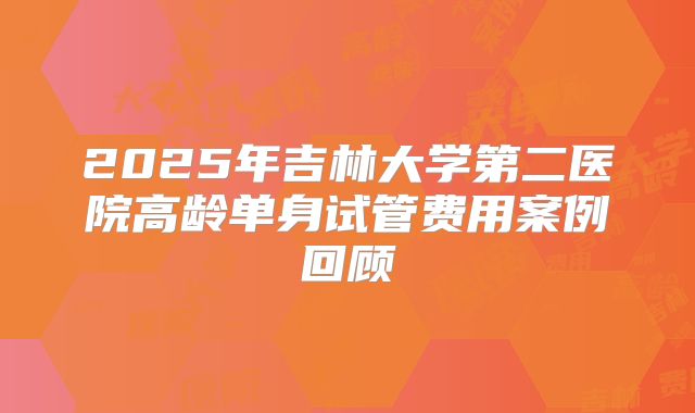 2025年吉林大学第二医院高龄单身试管费用案例回顾