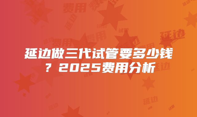 延边做三代试管要多少钱?2025费用分析