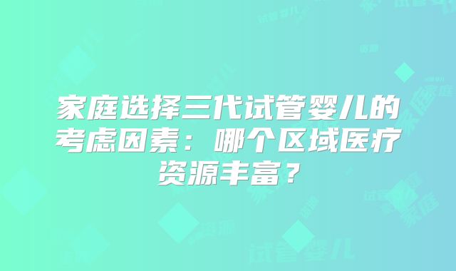 家庭选择三代试管婴儿的考虑因素：哪个区域医疗资源丰富？