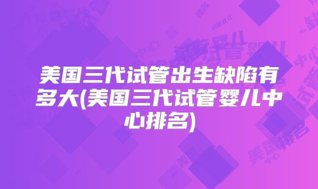 美国三代试管出生缺陷有多大(美国三代试管婴儿中心排名)