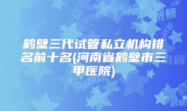 鹤壁三代试管私立机构排名前十名(河南省鹤壁市三甲医院)
