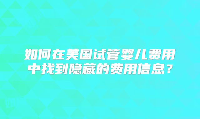如何在美国试管婴儿费用中找到隐藏的费用信息？