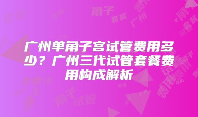广州单角子宫试管费用多少？广州三代试管套餐费用构成解析