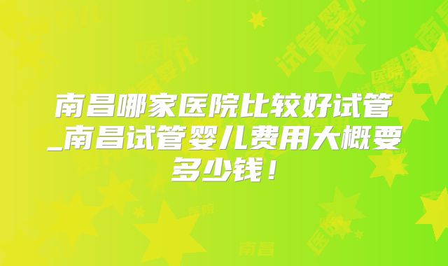 南昌哪家医院比较好试管_南昌试管婴儿费用大概要多少钱！