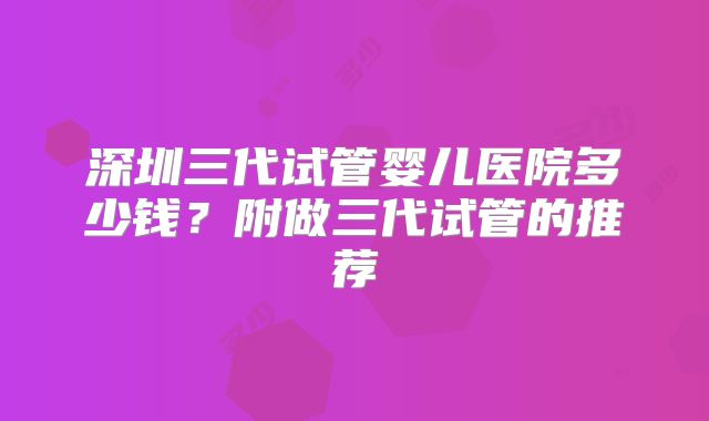 深圳三代试管婴儿医院多少钱？附做三代试管的推荐