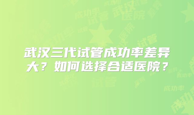 武汉三代试管成功率差异大？如何选择合适医院？