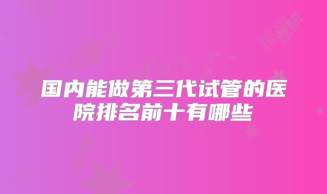国内能做第三代试管的医院排名前十有哪些