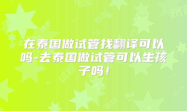 在泰国做试管找翻译可以吗-去泰国做试管可以生孩子吗！