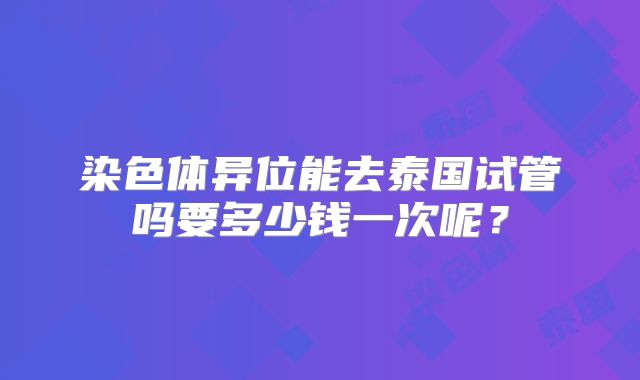 染色体异位能去泰国试管吗要多少钱一次呢？