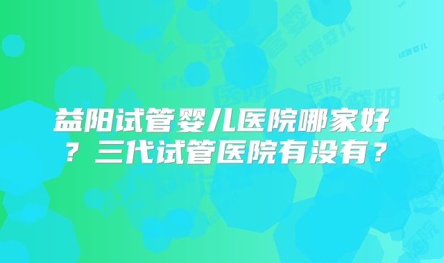 益阳试管婴儿医院哪家好？三代试管医院有没有？