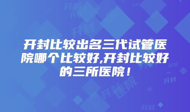 开封比较出名三代试管医院哪个比较好,开封比较好的三所医院!