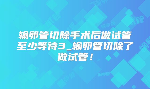 输卵管切除手术后做试管至少等待3_输卵管切除了做试管!