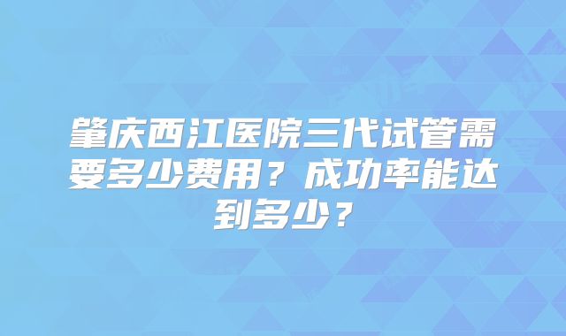 肇庆西江医院三代试管需要多少费用？成功率能达到多少？