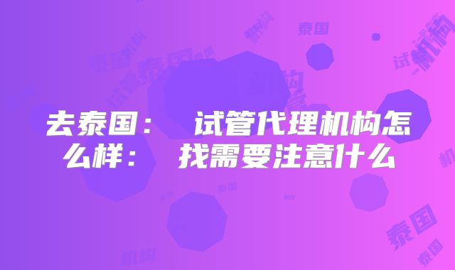 去泰国： 试管代理机构怎么样： 找需要注意什么