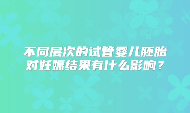 不同层次的试管婴儿胚胎对妊娠结果有什么影响？