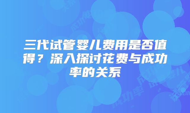 三代试管婴儿费用是否值得？深入探讨花费与成功率的关系