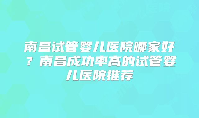 南昌试管婴儿医院哪家好？南昌成功率高的试管婴儿医院推荐