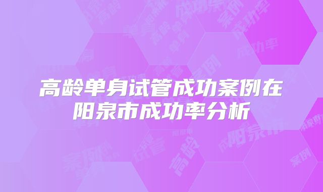 高龄单身试管成功案例在阳泉市成功率分析